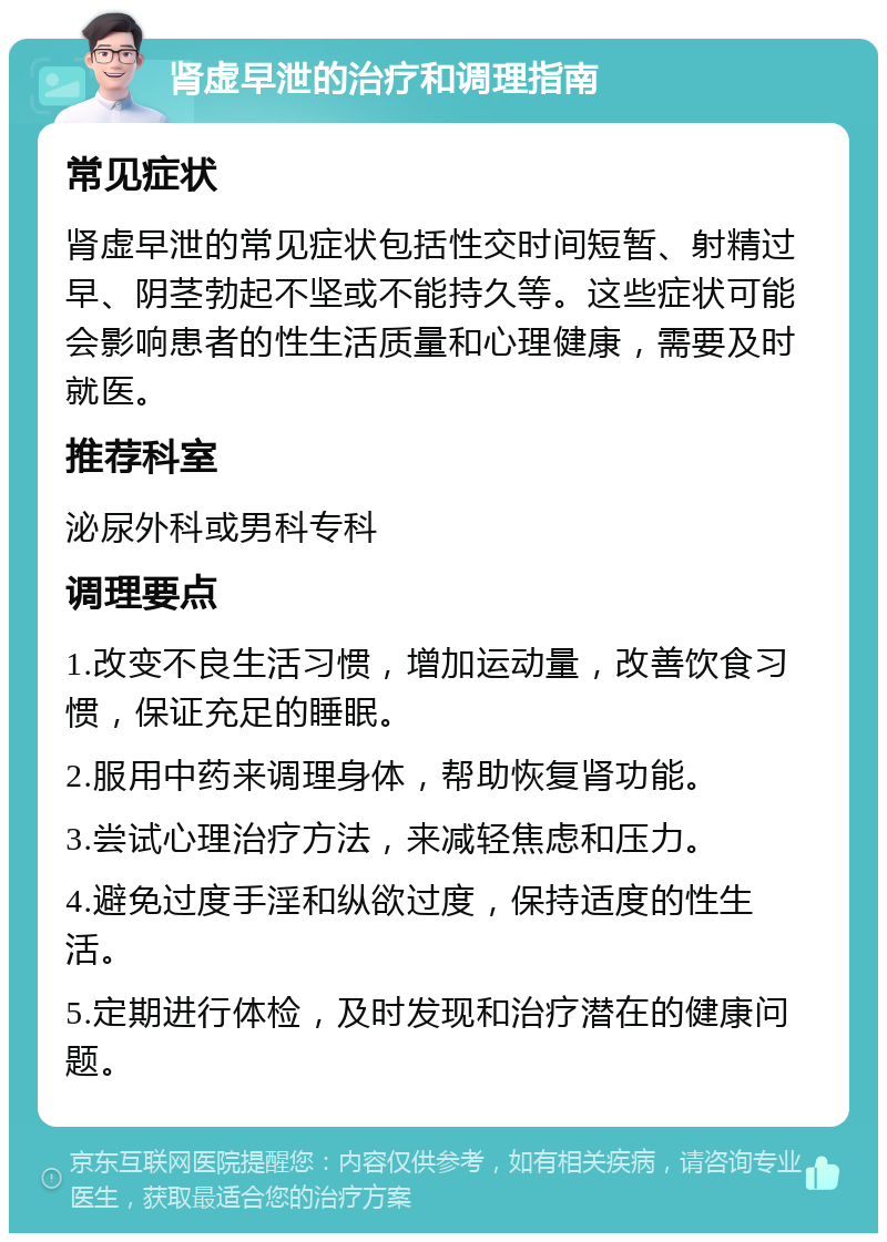 肾虚早泄的治疗和调理指南 常见症状 肾虚早泄的常见症状包括性交时间短暂、射精过早、阴茎勃起不坚或不能持久等。这些症状可能会影响患者的性生活质量和心理健康，需要及时就医。 推荐科室 泌尿外科或男科专科 调理要点 1.改变不良生活习惯，增加运动量，改善饮食习惯，保证充足的睡眠。 2.服用中药来调理身体，帮助恢复肾功能。 3.尝试心理治疗方法，来减轻焦虑和压力。 4.避免过度手淫和纵欲过度，保持适度的性生活。 5.定期进行体检，及时发现和治疗潜在的健康问题。