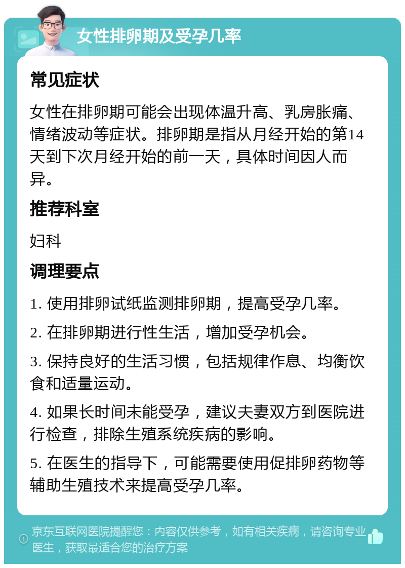 女性排卵期及受孕几率 常见症状 女性在排卵期可能会出现体温升高、乳房胀痛、情绪波动等症状。排卵期是指从月经开始的第14天到下次月经开始的前一天，具体时间因人而异。 推荐科室 妇科 调理要点 1. 使用排卵试纸监测排卵期，提高受孕几率。 2. 在排卵期进行性生活，增加受孕机会。 3. 保持良好的生活习惯，包括规律作息、均衡饮食和适量运动。 4. 如果长时间未能受孕，建议夫妻双方到医院进行检查，排除生殖系统疾病的影响。 5. 在医生的指导下，可能需要使用促排卵药物等辅助生殖技术来提高受孕几率。