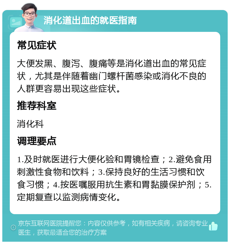 消化道出血的就医指南 常见症状 大便发黑、腹泻、腹痛等是消化道出血的常见症状，尤其是伴随着幽门螺杆菌感染或消化不良的人群更容易出现这些症状。 推荐科室 消化科 调理要点 1.及时就医进行大便化验和胃镜检查；2.避免食用刺激性食物和饮料；3.保持良好的生活习惯和饮食习惯；4.按医嘱服用抗生素和胃黏膜保护剂；5.定期复查以监测病情变化。