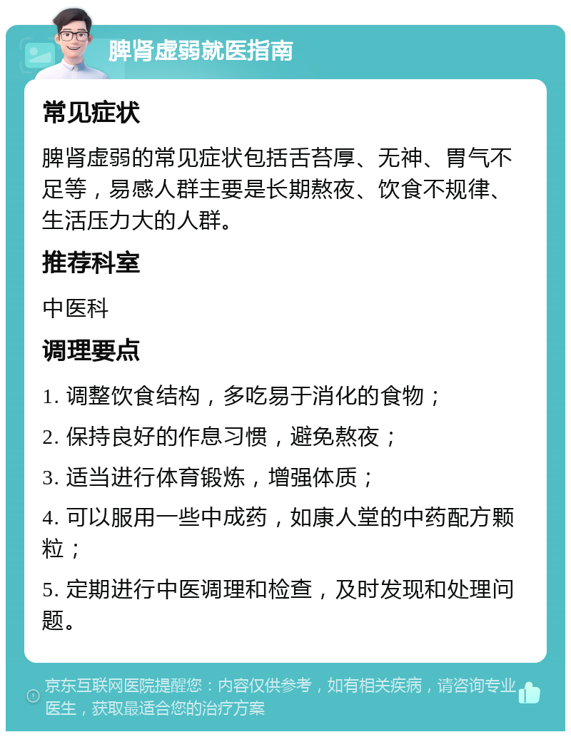 脾肾虚弱就医指南 常见症状 脾肾虚弱的常见症状包括舌苔厚、无神、胃气不足等，易感人群主要是长期熬夜、饮食不规律、生活压力大的人群。 推荐科室 中医科 调理要点 1. 调整饮食结构，多吃易于消化的食物； 2. 保持良好的作息习惯，避免熬夜； 3. 适当进行体育锻炼，增强体质； 4. 可以服用一些中成药，如康人堂的中药配方颗粒； 5. 定期进行中医调理和检查，及时发现和处理问题。