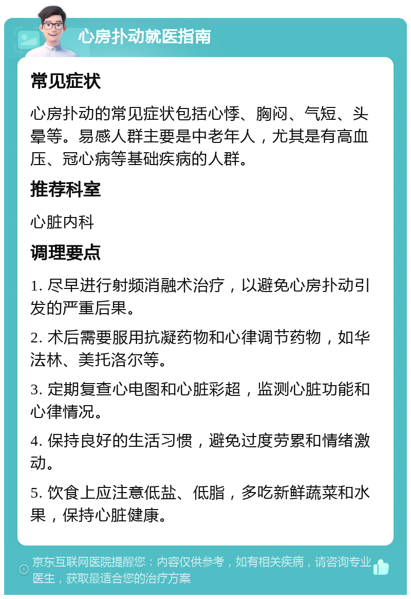 心房扑动就医指南 常见症状 心房扑动的常见症状包括心悸、胸闷、气短、头晕等。易感人群主要是中老年人，尤其是有高血压、冠心病等基础疾病的人群。 推荐科室 心脏内科 调理要点 1. 尽早进行射频消融术治疗，以避免心房扑动引发的严重后果。 2. 术后需要服用抗凝药物和心律调节药物，如华法林、美托洛尔等。 3. 定期复查心电图和心脏彩超，监测心脏功能和心律情况。 4. 保持良好的生活习惯，避免过度劳累和情绪激动。 5. 饮食上应注意低盐、低脂，多吃新鲜蔬菜和水果，保持心脏健康。