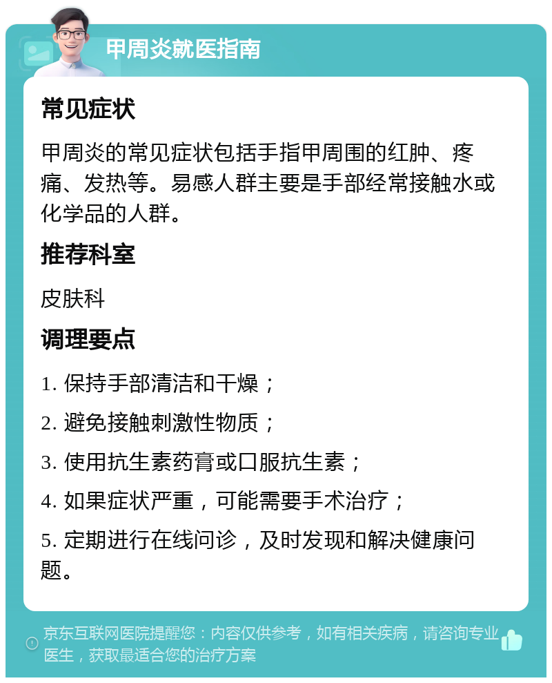 甲周炎就医指南 常见症状 甲周炎的常见症状包括手指甲周围的红肿、疼痛、发热等。易感人群主要是手部经常接触水或化学品的人群。 推荐科室 皮肤科 调理要点 1. 保持手部清洁和干燥； 2. 避免接触刺激性物质； 3. 使用抗生素药膏或口服抗生素； 4. 如果症状严重，可能需要手术治疗； 5. 定期进行在线问诊，及时发现和解决健康问题。