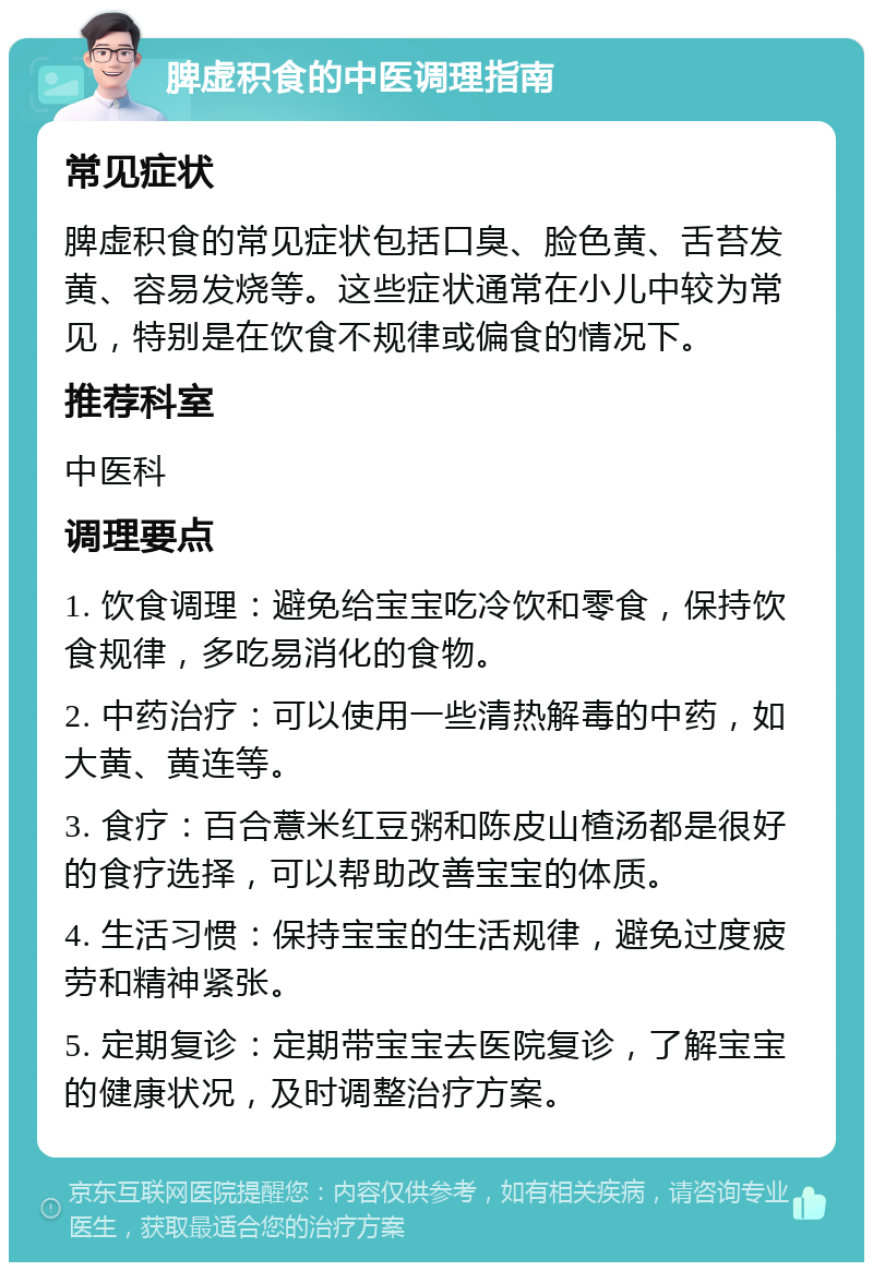 脾虚积食的中医调理指南 常见症状 脾虚积食的常见症状包括口臭、脸色黄、舌苔发黄、容易发烧等。这些症状通常在小儿中较为常见，特别是在饮食不规律或偏食的情况下。 推荐科室 中医科 调理要点 1. 饮食调理：避免给宝宝吃冷饮和零食，保持饮食规律，多吃易消化的食物。 2. 中药治疗：可以使用一些清热解毒的中药，如大黄、黄连等。 3. 食疗：百合薏米红豆粥和陈皮山楂汤都是很好的食疗选择，可以帮助改善宝宝的体质。 4. 生活习惯：保持宝宝的生活规律，避免过度疲劳和精神紧张。 5. 定期复诊：定期带宝宝去医院复诊，了解宝宝的健康状况，及时调整治疗方案。