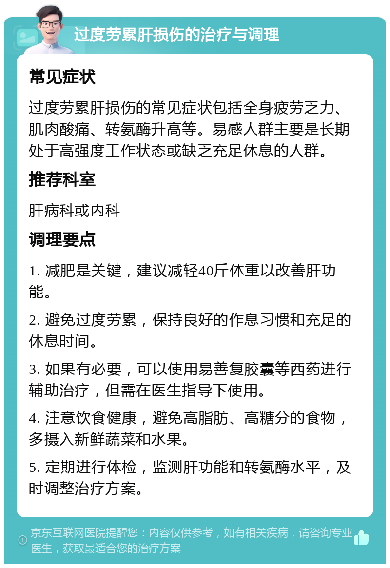 过度劳累肝损伤的治疗与调理 常见症状 过度劳累肝损伤的常见症状包括全身疲劳乏力、肌肉酸痛、转氨酶升高等。易感人群主要是长期处于高强度工作状态或缺乏充足休息的人群。 推荐科室 肝病科或内科 调理要点 1. 减肥是关键，建议减轻40斤体重以改善肝功能。 2. 避免过度劳累，保持良好的作息习惯和充足的休息时间。 3. 如果有必要，可以使用易善复胶囊等西药进行辅助治疗，但需在医生指导下使用。 4. 注意饮食健康，避免高脂肪、高糖分的食物，多摄入新鲜蔬菜和水果。 5. 定期进行体检，监测肝功能和转氨酶水平，及时调整治疗方案。