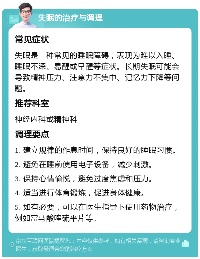 失眠的治疗与调理 常见症状 失眠是一种常见的睡眠障碍，表现为难以入睡、睡眠不深、易醒或早醒等症状。长期失眠可能会导致精神压力、注意力不集中、记忆力下降等问题。 推荐科室 神经内科或精神科 调理要点 1. 建立规律的作息时间，保持良好的睡眠习惯。 2. 避免在睡前使用电子设备，减少刺激。 3. 保持心情愉悦，避免过度焦虑和压力。 4. 适当进行体育锻炼，促进身体健康。 5. 如有必要，可以在医生指导下使用药物治疗，例如富马酸喹硫平片等。