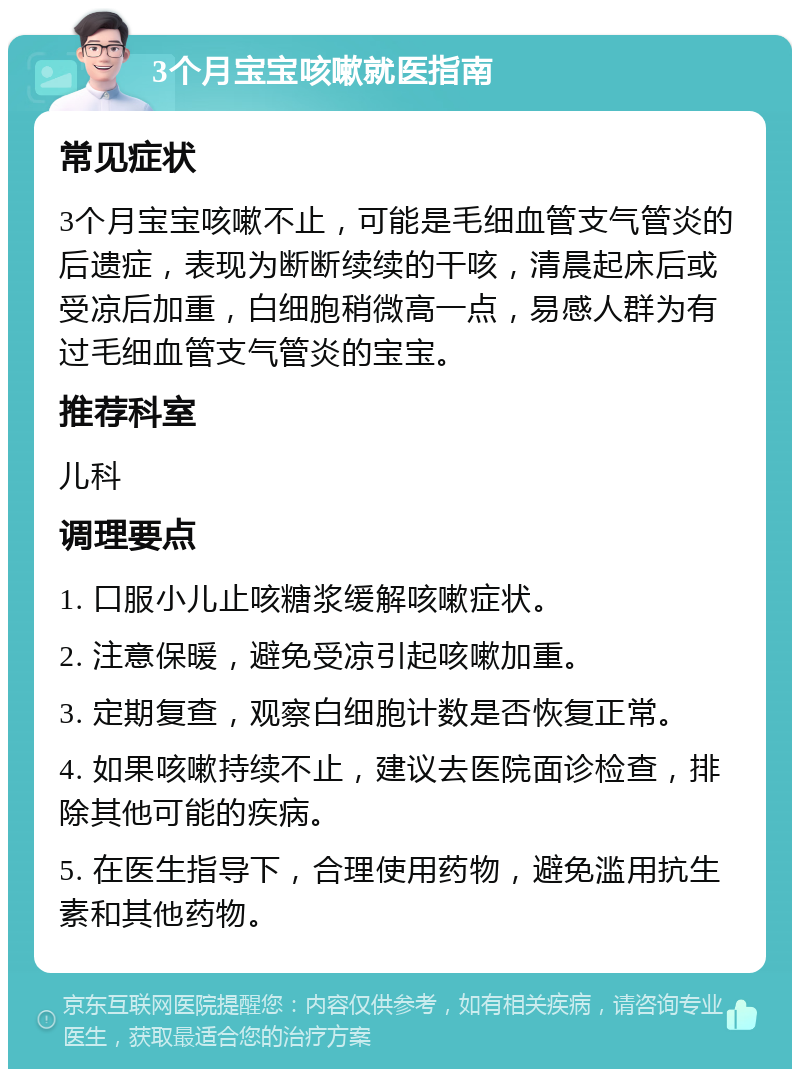 3个月宝宝咳嗽就医指南 常见症状 3个月宝宝咳嗽不止，可能是毛细血管支气管炎的后遗症，表现为断断续续的干咳，清晨起床后或受凉后加重，白细胞稍微高一点，易感人群为有过毛细血管支气管炎的宝宝。 推荐科室 儿科 调理要点 1. 口服小儿止咳糖浆缓解咳嗽症状。 2. 注意保暖，避免受凉引起咳嗽加重。 3. 定期复查，观察白细胞计数是否恢复正常。 4. 如果咳嗽持续不止，建议去医院面诊检查，排除其他可能的疾病。 5. 在医生指导下，合理使用药物，避免滥用抗生素和其他药物。