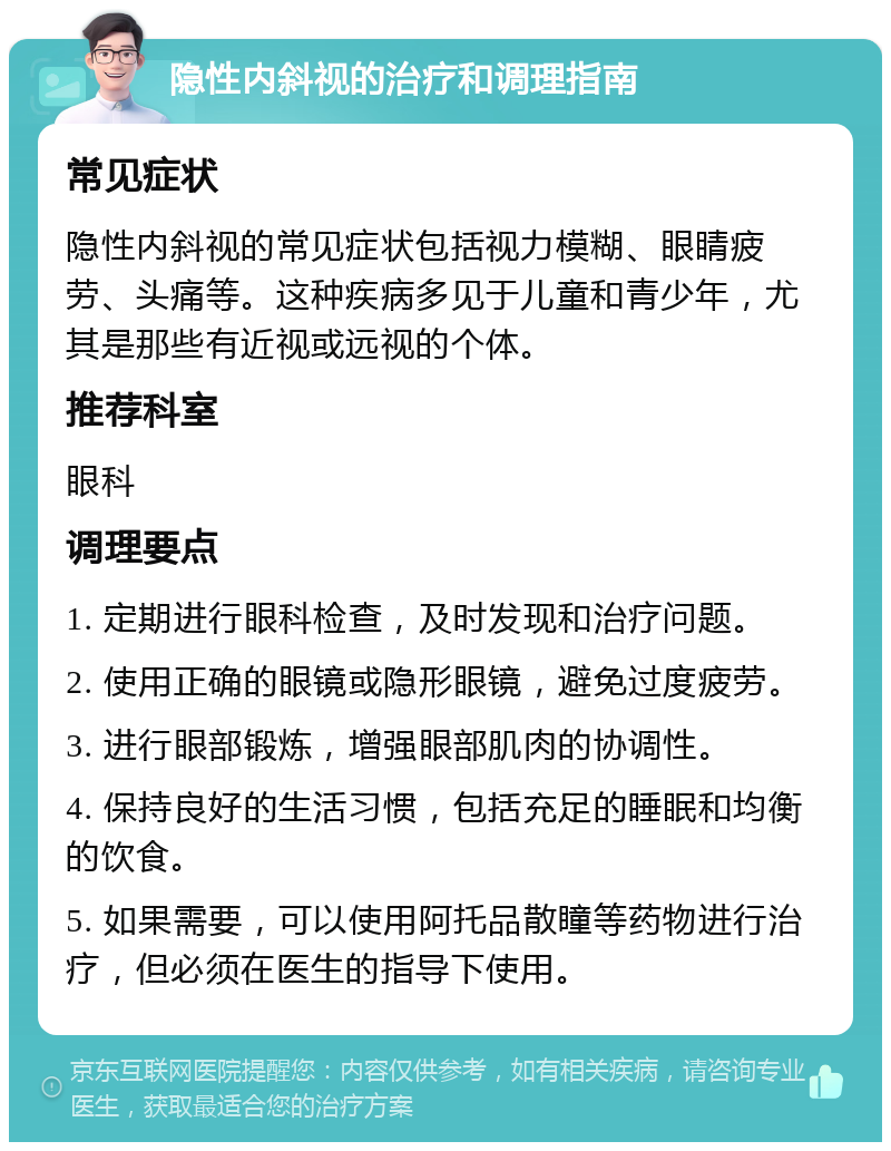 隐性内斜视的治疗和调理指南 常见症状 隐性内斜视的常见症状包括视力模糊、眼睛疲劳、头痛等。这种疾病多见于儿童和青少年，尤其是那些有近视或远视的个体。 推荐科室 眼科 调理要点 1. 定期进行眼科检查，及时发现和治疗问题。 2. 使用正确的眼镜或隐形眼镜，避免过度疲劳。 3. 进行眼部锻炼，增强眼部肌肉的协调性。 4. 保持良好的生活习惯，包括充足的睡眠和均衡的饮食。 5. 如果需要，可以使用阿托品散瞳等药物进行治疗，但必须在医生的指导下使用。