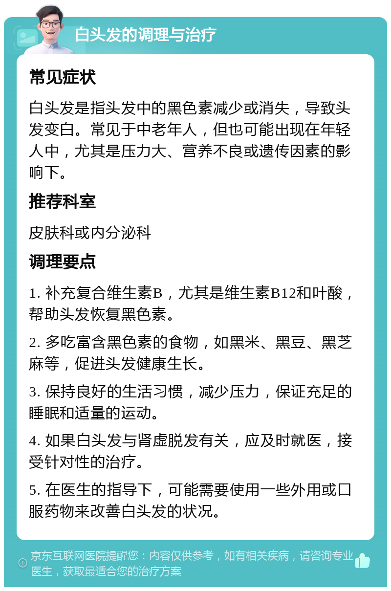 白头发的调理与治疗 常见症状 白头发是指头发中的黑色素减少或消失，导致头发变白。常见于中老年人，但也可能出现在年轻人中，尤其是压力大、营养不良或遗传因素的影响下。 推荐科室 皮肤科或内分泌科 调理要点 1. 补充复合维生素B，尤其是维生素B12和叶酸，帮助头发恢复黑色素。 2. 多吃富含黑色素的食物，如黑米、黑豆、黑芝麻等，促进头发健康生长。 3. 保持良好的生活习惯，减少压力，保证充足的睡眠和适量的运动。 4. 如果白头发与肾虚脱发有关，应及时就医，接受针对性的治疗。 5. 在医生的指导下，可能需要使用一些外用或口服药物来改善白头发的状况。