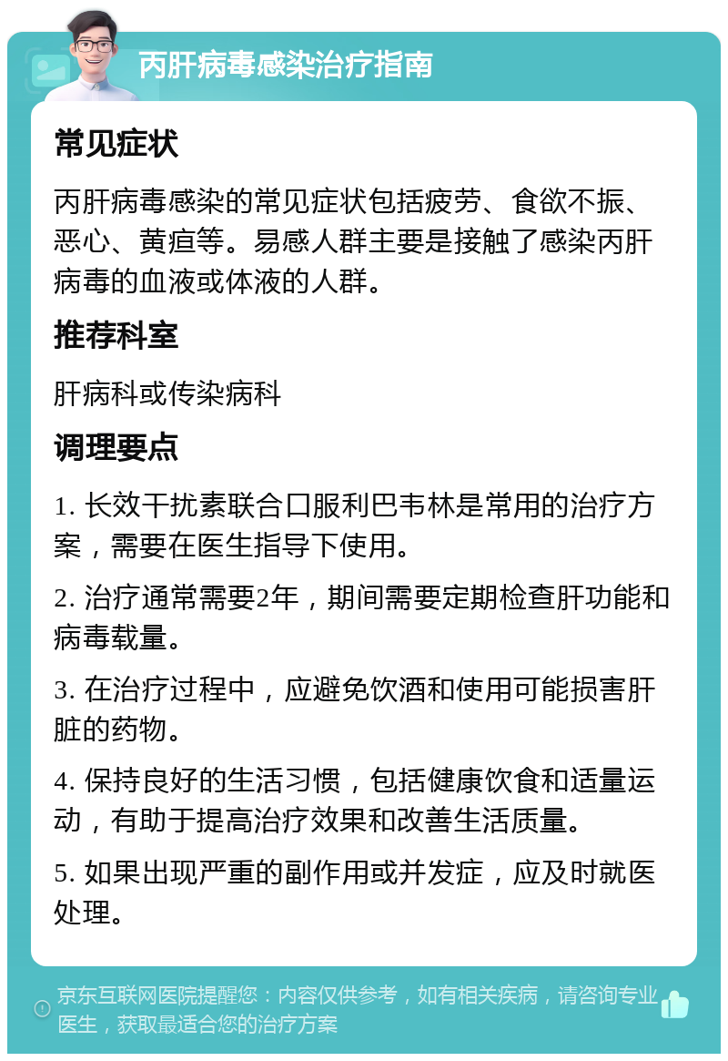 丙肝病毒感染治疗指南 常见症状 丙肝病毒感染的常见症状包括疲劳、食欲不振、恶心、黄疸等。易感人群主要是接触了感染丙肝病毒的血液或体液的人群。 推荐科室 肝病科或传染病科 调理要点 1. 长效干扰素联合口服利巴韦林是常用的治疗方案，需要在医生指导下使用。 2. 治疗通常需要2年，期间需要定期检查肝功能和病毒载量。 3. 在治疗过程中，应避免饮酒和使用可能损害肝脏的药物。 4. 保持良好的生活习惯，包括健康饮食和适量运动，有助于提高治疗效果和改善生活质量。 5. 如果出现严重的副作用或并发症，应及时就医处理。