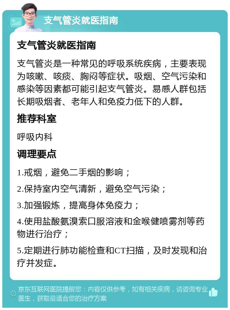 支气管炎就医指南 支气管炎就医指南 支气管炎是一种常见的呼吸系统疾病，主要表现为咳嗽、咳痰、胸闷等症状。吸烟、空气污染和感染等因素都可能引起支气管炎。易感人群包括长期吸烟者、老年人和免疫力低下的人群。 推荐科室 呼吸内科 调理要点 1.戒烟，避免二手烟的影响； 2.保持室内空气清新，避免空气污染； 3.加强锻炼，提高身体免疫力； 4.使用盐酸氨溴索口服溶液和金喉健喷雾剂等药物进行治疗； 5.定期进行肺功能检查和CT扫描，及时发现和治疗并发症。