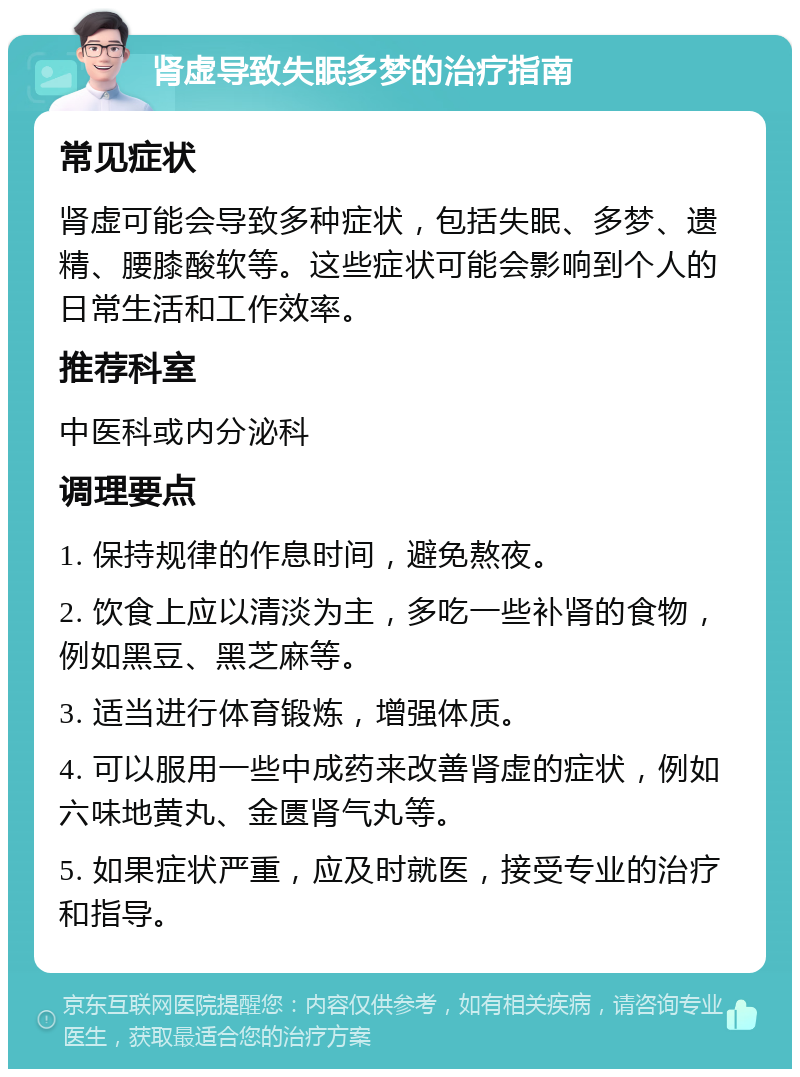 肾虚导致失眠多梦的治疗指南 常见症状 肾虚可能会导致多种症状，包括失眠、多梦、遗精、腰膝酸软等。这些症状可能会影响到个人的日常生活和工作效率。 推荐科室 中医科或内分泌科 调理要点 1. 保持规律的作息时间，避免熬夜。 2. 饮食上应以清淡为主，多吃一些补肾的食物，例如黑豆、黑芝麻等。 3. 适当进行体育锻炼，增强体质。 4. 可以服用一些中成药来改善肾虚的症状，例如六味地黄丸、金匮肾气丸等。 5. 如果症状严重，应及时就医，接受专业的治疗和指导。