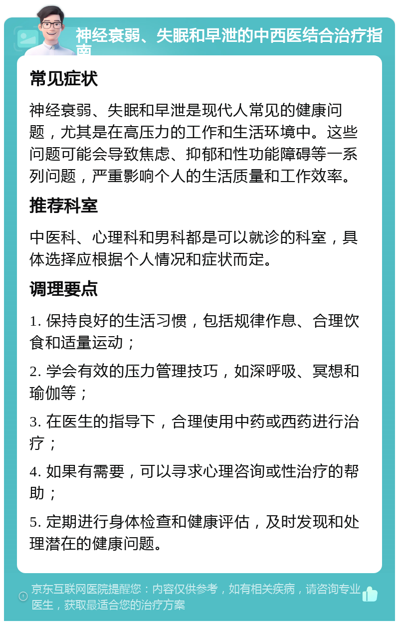 神经衰弱、失眠和早泄的中西医结合治疗指南 常见症状 神经衰弱、失眠和早泄是现代人常见的健康问题，尤其是在高压力的工作和生活环境中。这些问题可能会导致焦虑、抑郁和性功能障碍等一系列问题，严重影响个人的生活质量和工作效率。 推荐科室 中医科、心理科和男科都是可以就诊的科室，具体选择应根据个人情况和症状而定。 调理要点 1. 保持良好的生活习惯，包括规律作息、合理饮食和适量运动； 2. 学会有效的压力管理技巧，如深呼吸、冥想和瑜伽等； 3. 在医生的指导下，合理使用中药或西药进行治疗； 4. 如果有需要，可以寻求心理咨询或性治疗的帮助； 5. 定期进行身体检查和健康评估，及时发现和处理潜在的健康问题。