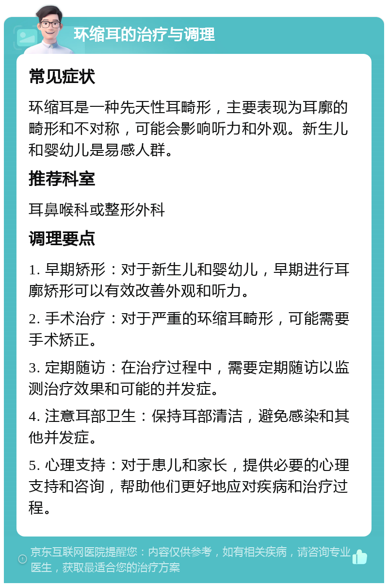 环缩耳的治疗与调理 常见症状 环缩耳是一种先天性耳畸形，主要表现为耳廓的畸形和不对称，可能会影响听力和外观。新生儿和婴幼儿是易感人群。 推荐科室 耳鼻喉科或整形外科 调理要点 1. 早期矫形：对于新生儿和婴幼儿，早期进行耳廓矫形可以有效改善外观和听力。 2. 手术治疗：对于严重的环缩耳畸形，可能需要手术矫正。 3. 定期随访：在治疗过程中，需要定期随访以监测治疗效果和可能的并发症。 4. 注意耳部卫生：保持耳部清洁，避免感染和其他并发症。 5. 心理支持：对于患儿和家长，提供必要的心理支持和咨询，帮助他们更好地应对疾病和治疗过程。