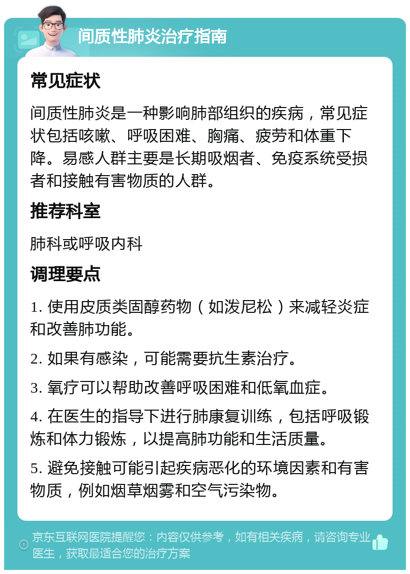 间质性肺炎治疗指南 常见症状 间质性肺炎是一种影响肺部组织的疾病，常见症状包括咳嗽、呼吸困难、胸痛、疲劳和体重下降。易感人群主要是长期吸烟者、免疫系统受损者和接触有害物质的人群。 推荐科室 肺科或呼吸内科 调理要点 1. 使用皮质类固醇药物（如泼尼松）来减轻炎症和改善肺功能。 2. 如果有感染，可能需要抗生素治疗。 3. 氧疗可以帮助改善呼吸困难和低氧血症。 4. 在医生的指导下进行肺康复训练，包括呼吸锻炼和体力锻炼，以提高肺功能和生活质量。 5. 避免接触可能引起疾病恶化的环境因素和有害物质，例如烟草烟雾和空气污染物。