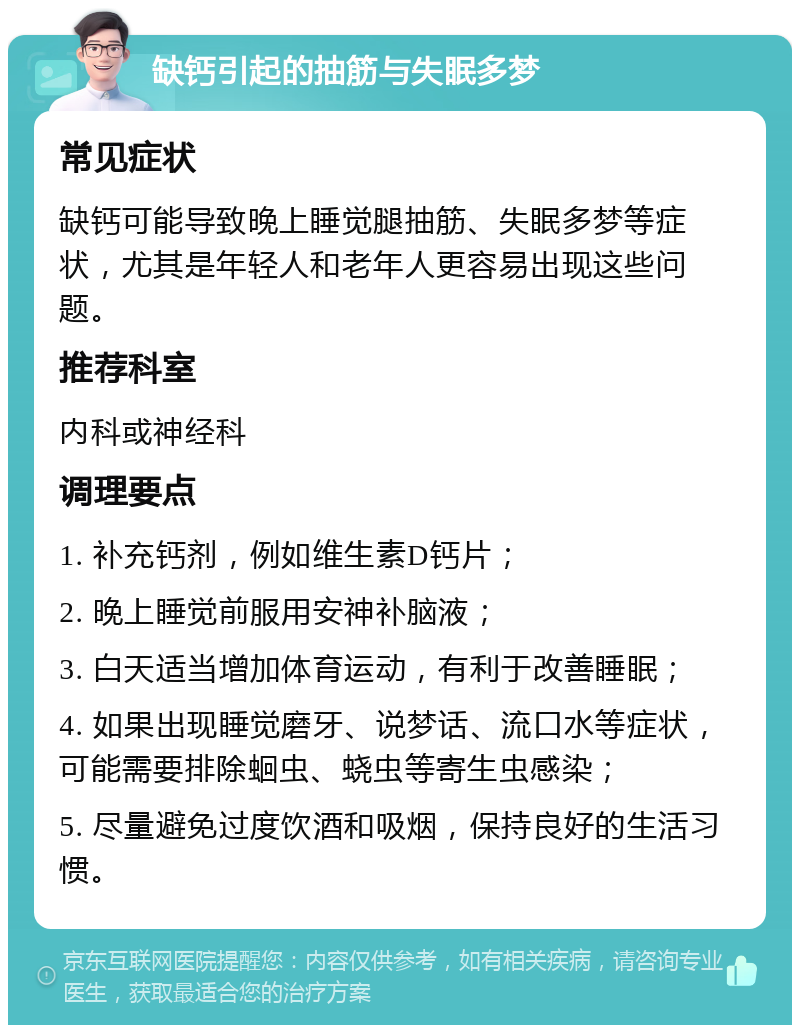 缺钙引起的抽筋与失眠多梦 常见症状 缺钙可能导致晚上睡觉腿抽筋、失眠多梦等症状，尤其是年轻人和老年人更容易出现这些问题。 推荐科室 内科或神经科 调理要点 1. 补充钙剂，例如维生素D钙片； 2. 晚上睡觉前服用安神补脑液； 3. 白天适当增加体育运动，有利于改善睡眠； 4. 如果出现睡觉磨牙、说梦话、流口水等症状，可能需要排除蛔虫、蛲虫等寄生虫感染； 5. 尽量避免过度饮酒和吸烟，保持良好的生活习惯。