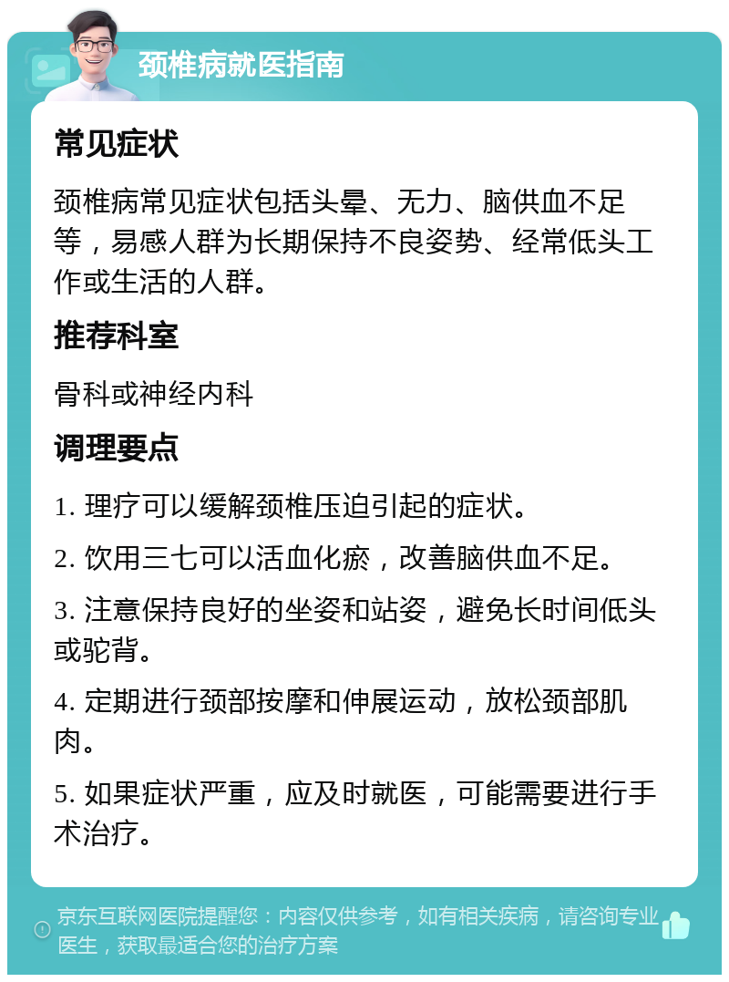 颈椎病就医指南 常见症状 颈椎病常见症状包括头晕、无力、脑供血不足等，易感人群为长期保持不良姿势、经常低头工作或生活的人群。 推荐科室 骨科或神经内科 调理要点 1. 理疗可以缓解颈椎压迫引起的症状。 2. 饮用三七可以活血化瘀，改善脑供血不足。 3. 注意保持良好的坐姿和站姿，避免长时间低头或驼背。 4. 定期进行颈部按摩和伸展运动，放松颈部肌肉。 5. 如果症状严重，应及时就医，可能需要进行手术治疗。