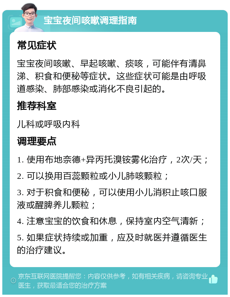 宝宝夜间咳嗽调理指南 常见症状 宝宝夜间咳嗽、早起咳嗽、痰咳，可能伴有清鼻涕、积食和便秘等症状。这些症状可能是由呼吸道感染、肺部感染或消化不良引起的。 推荐科室 儿科或呼吸内科 调理要点 1. 使用布地奈德+异丙托溴铵雾化治疗，2次/天； 2. 可以换用百蕊颗粒或小儿肺咳颗粒； 3. 对于积食和便秘，可以使用小儿消积止咳口服液或醒脾养儿颗粒； 4. 注意宝宝的饮食和休息，保持室内空气清新； 5. 如果症状持续或加重，应及时就医并遵循医生的治疗建议。