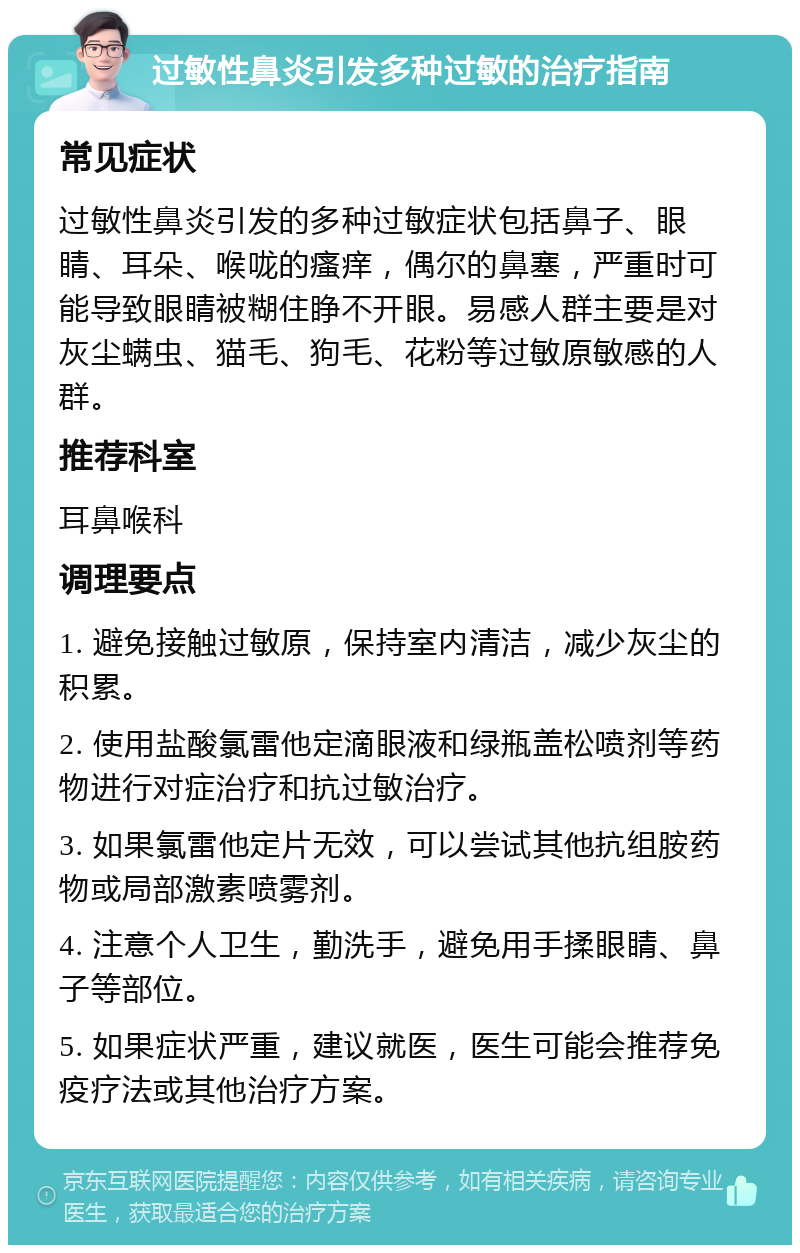 过敏性鼻炎引发多种过敏的治疗指南 常见症状 过敏性鼻炎引发的多种过敏症状包括鼻子、眼睛、耳朵、喉咙的瘙痒，偶尔的鼻塞，严重时可能导致眼睛被糊住睁不开眼。易感人群主要是对灰尘螨虫、猫毛、狗毛、花粉等过敏原敏感的人群。 推荐科室 耳鼻喉科 调理要点 1. 避免接触过敏原，保持室内清洁，减少灰尘的积累。 2. 使用盐酸氯雷他定滴眼液和绿瓶盖松喷剂等药物进行对症治疗和抗过敏治疗。 3. 如果氯雷他定片无效，可以尝试其他抗组胺药物或局部激素喷雾剂。 4. 注意个人卫生，勤洗手，避免用手揉眼睛、鼻子等部位。 5. 如果症状严重，建议就医，医生可能会推荐免疫疗法或其他治疗方案。