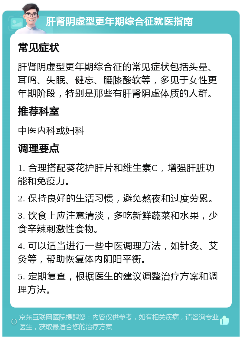 肝肾阴虚型更年期综合征就医指南 常见症状 肝肾阴虚型更年期综合征的常见症状包括头晕、耳鸣、失眠、健忘、腰膝酸软等，多见于女性更年期阶段，特别是那些有肝肾阴虚体质的人群。 推荐科室 中医内科或妇科 调理要点 1. 合理搭配葵花护肝片和维生素C，增强肝脏功能和免疫力。 2. 保持良好的生活习惯，避免熬夜和过度劳累。 3. 饮食上应注意清淡，多吃新鲜蔬菜和水果，少食辛辣刺激性食物。 4. 可以适当进行一些中医调理方法，如针灸、艾灸等，帮助恢复体内阴阳平衡。 5. 定期复查，根据医生的建议调整治疗方案和调理方法。