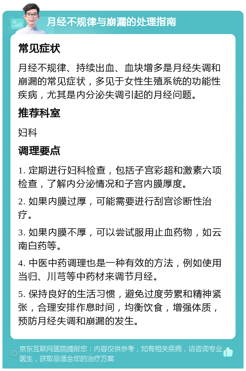 月经不规律与崩漏的处理指南 常见症状 月经不规律、持续出血、血块增多是月经失调和崩漏的常见症状，多见于女性生殖系统的功能性疾病，尤其是内分泌失调引起的月经问题。 推荐科室 妇科 调理要点 1. 定期进行妇科检查，包括子宫彩超和激素六项检查，了解内分泌情况和子宫内膜厚度。 2. 如果内膜过厚，可能需要进行刮宫诊断性治疗。 3. 如果内膜不厚，可以尝试服用止血药物，如云南白药等。 4. 中医中药调理也是一种有效的方法，例如使用当归、川芎等中药材来调节月经。 5. 保持良好的生活习惯，避免过度劳累和精神紧张，合理安排作息时间，均衡饮食，增强体质，预防月经失调和崩漏的发生。