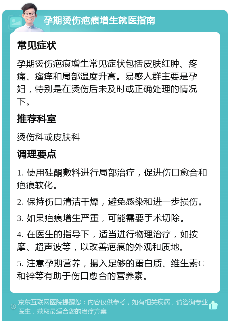 孕期烫伤疤痕增生就医指南 常见症状 孕期烫伤疤痕增生常见症状包括皮肤红肿、疼痛、瘙痒和局部温度升高。易感人群主要是孕妇，特别是在烫伤后未及时或正确处理的情况下。 推荐科室 烫伤科或皮肤科 调理要点 1. 使用硅酮敷料进行局部治疗，促进伤口愈合和疤痕软化。 2. 保持伤口清洁干燥，避免感染和进一步损伤。 3. 如果疤痕增生严重，可能需要手术切除。 4. 在医生的指导下，适当进行物理治疗，如按摩、超声波等，以改善疤痕的外观和质地。 5. 注意孕期营养，摄入足够的蛋白质、维生素C和锌等有助于伤口愈合的营养素。