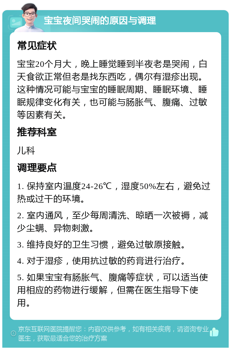 宝宝夜间哭闹的原因与调理 常见症状 宝宝20个月大，晚上睡觉睡到半夜老是哭闹，白天食欲正常但老是找东西吃，偶尔有湿疹出现。这种情况可能与宝宝的睡眠周期、睡眠环境、睡眠规律变化有关，也可能与肠胀气、腹痛、过敏等因素有关。 推荐科室 儿科 调理要点 1. 保持室内温度24-26℃，湿度50%左右，避免过热或过干的环境。 2. 室内通风，至少每周清洗、晾晒一次被褥，减少尘螨、异物刺激。 3. 维持良好的卫生习惯，避免过敏原接触。 4. 对于湿疹，使用抗过敏的药膏进行治疗。 5. 如果宝宝有肠胀气、腹痛等症状，可以适当使用相应的药物进行缓解，但需在医生指导下使用。