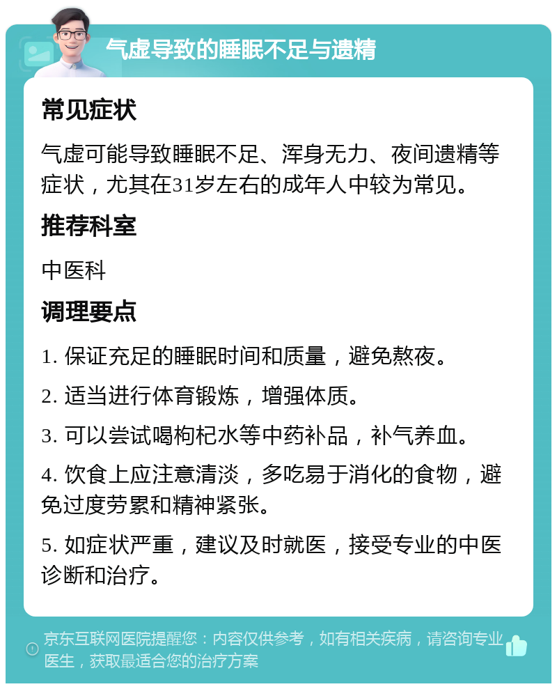 气虚导致的睡眠不足与遗精 常见症状 气虚可能导致睡眠不足、浑身无力、夜间遗精等症状，尤其在31岁左右的成年人中较为常见。 推荐科室 中医科 调理要点 1. 保证充足的睡眠时间和质量，避免熬夜。 2. 适当进行体育锻炼，增强体质。 3. 可以尝试喝枸杞水等中药补品，补气养血。 4. 饮食上应注意清淡，多吃易于消化的食物，避免过度劳累和精神紧张。 5. 如症状严重，建议及时就医，接受专业的中医诊断和治疗。