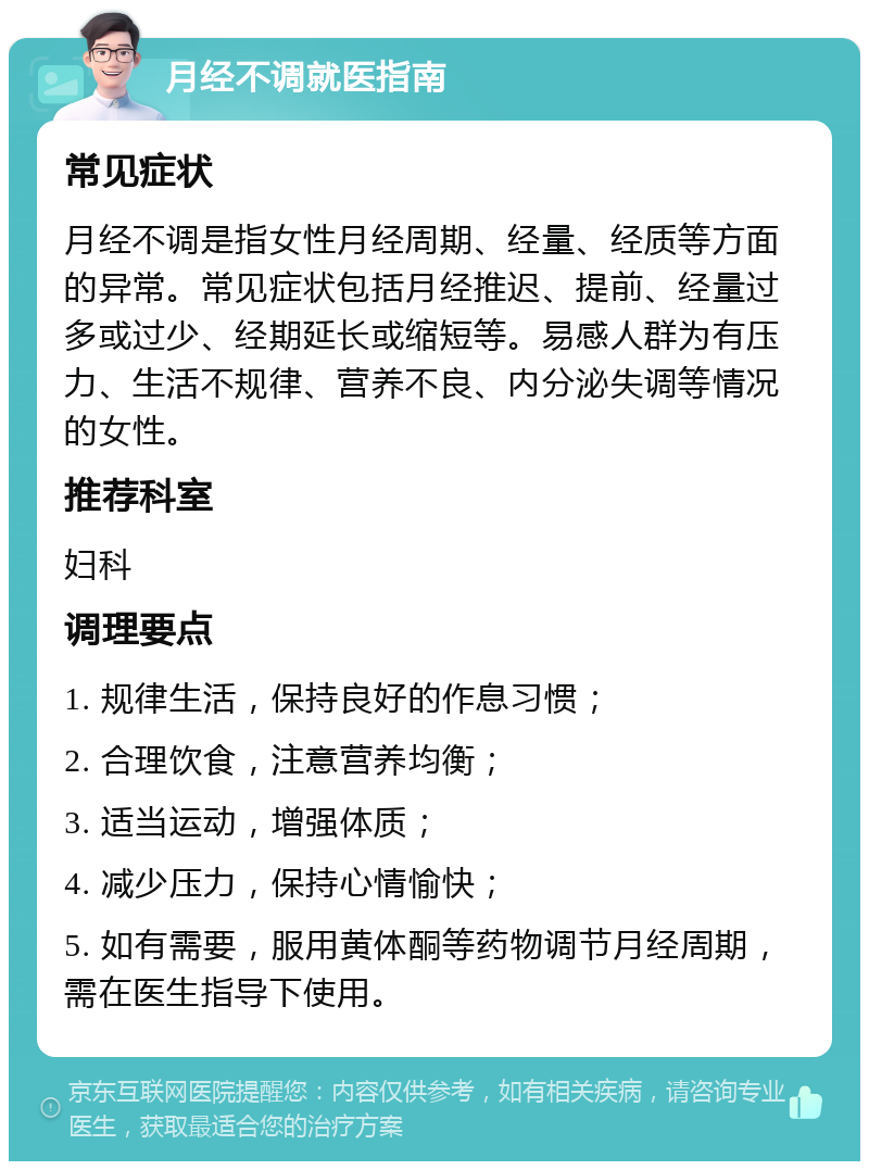 月经不调就医指南 常见症状 月经不调是指女性月经周期、经量、经质等方面的异常。常见症状包括月经推迟、提前、经量过多或过少、经期延长或缩短等。易感人群为有压力、生活不规律、营养不良、内分泌失调等情况的女性。 推荐科室 妇科 调理要点 1. 规律生活，保持良好的作息习惯； 2. 合理饮食，注意营养均衡； 3. 适当运动，增强体质； 4. 减少压力，保持心情愉快； 5. 如有需要，服用黄体酮等药物调节月经周期，需在医生指导下使用。