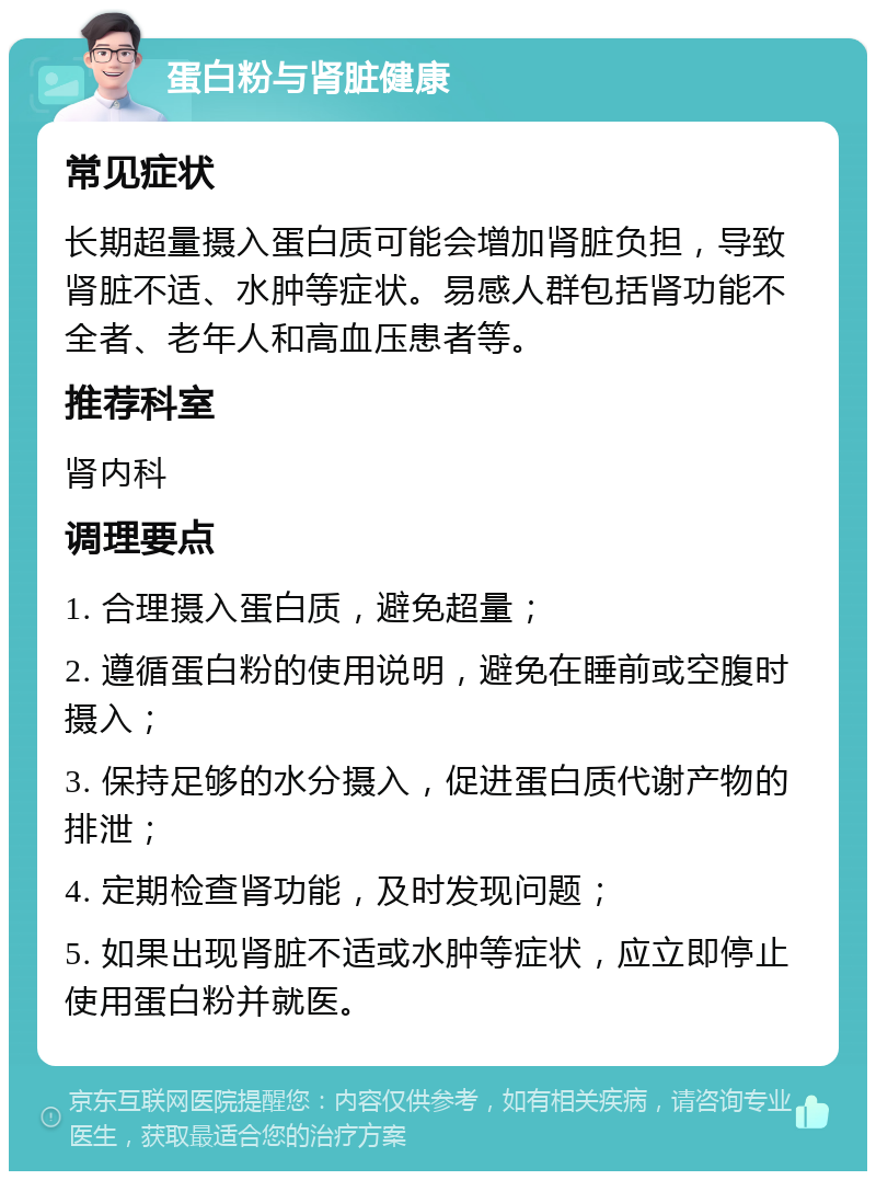 蛋白粉与肾脏健康 常见症状 长期超量摄入蛋白质可能会增加肾脏负担，导致肾脏不适、水肿等症状。易感人群包括肾功能不全者、老年人和高血压患者等。 推荐科室 肾内科 调理要点 1. 合理摄入蛋白质，避免超量； 2. 遵循蛋白粉的使用说明，避免在睡前或空腹时摄入； 3. 保持足够的水分摄入，促进蛋白质代谢产物的排泄； 4. 定期检查肾功能，及时发现问题； 5. 如果出现肾脏不适或水肿等症状，应立即停止使用蛋白粉并就医。