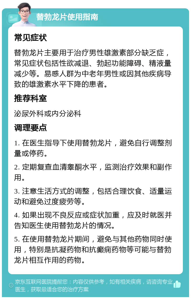 替勃龙片使用指南 常见症状 替勃龙片主要用于治疗男性雄激素部分缺乏症，常见症状包括性欲减退、勃起功能障碍、精液量减少等。易感人群为中老年男性或因其他疾病导致的雄激素水平下降的患者。 推荐科室 泌尿外科或内分泌科 调理要点 1. 在医生指导下使用替勃龙片，避免自行调整剂量或停药。 2. 定期复查血清睾酮水平，监测治疗效果和副作用。 3. 注意生活方式的调整，包括合理饮食、适量运动和避免过度疲劳等。 4. 如果出现不良反应或症状加重，应及时就医并告知医生使用替勃龙片的情况。 5. 在使用替勃龙片期间，避免与其他药物同时使用，特别是抗凝药物和抗癫痫药物等可能与替勃龙片相互作用的药物。