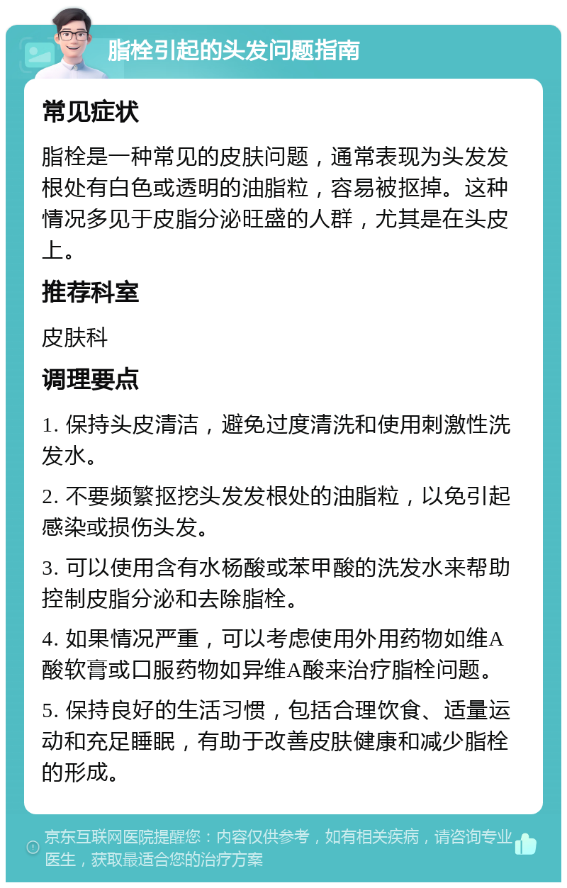 脂栓引起的头发问题指南 常见症状 脂栓是一种常见的皮肤问题，通常表现为头发发根处有白色或透明的油脂粒，容易被抠掉。这种情况多见于皮脂分泌旺盛的人群，尤其是在头皮上。 推荐科室 皮肤科 调理要点 1. 保持头皮清洁，避免过度清洗和使用刺激性洗发水。 2. 不要频繁抠挖头发发根处的油脂粒，以免引起感染或损伤头发。 3. 可以使用含有水杨酸或苯甲酸的洗发水来帮助控制皮脂分泌和去除脂栓。 4. 如果情况严重，可以考虑使用外用药物如维A酸软膏或口服药物如异维A酸来治疗脂栓问题。 5. 保持良好的生活习惯，包括合理饮食、适量运动和充足睡眠，有助于改善皮肤健康和减少脂栓的形成。