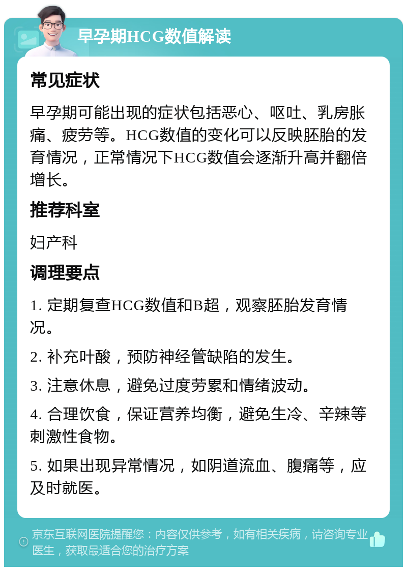 早孕期HCG数值解读 常见症状 早孕期可能出现的症状包括恶心、呕吐、乳房胀痛、疲劳等。HCG数值的变化可以反映胚胎的发育情况，正常情况下HCG数值会逐渐升高并翻倍增长。 推荐科室 妇产科 调理要点 1. 定期复查HCG数值和B超，观察胚胎发育情况。 2. 补充叶酸，预防神经管缺陷的发生。 3. 注意休息，避免过度劳累和情绪波动。 4. 合理饮食，保证营养均衡，避免生冷、辛辣等刺激性食物。 5. 如果出现异常情况，如阴道流血、腹痛等，应及时就医。