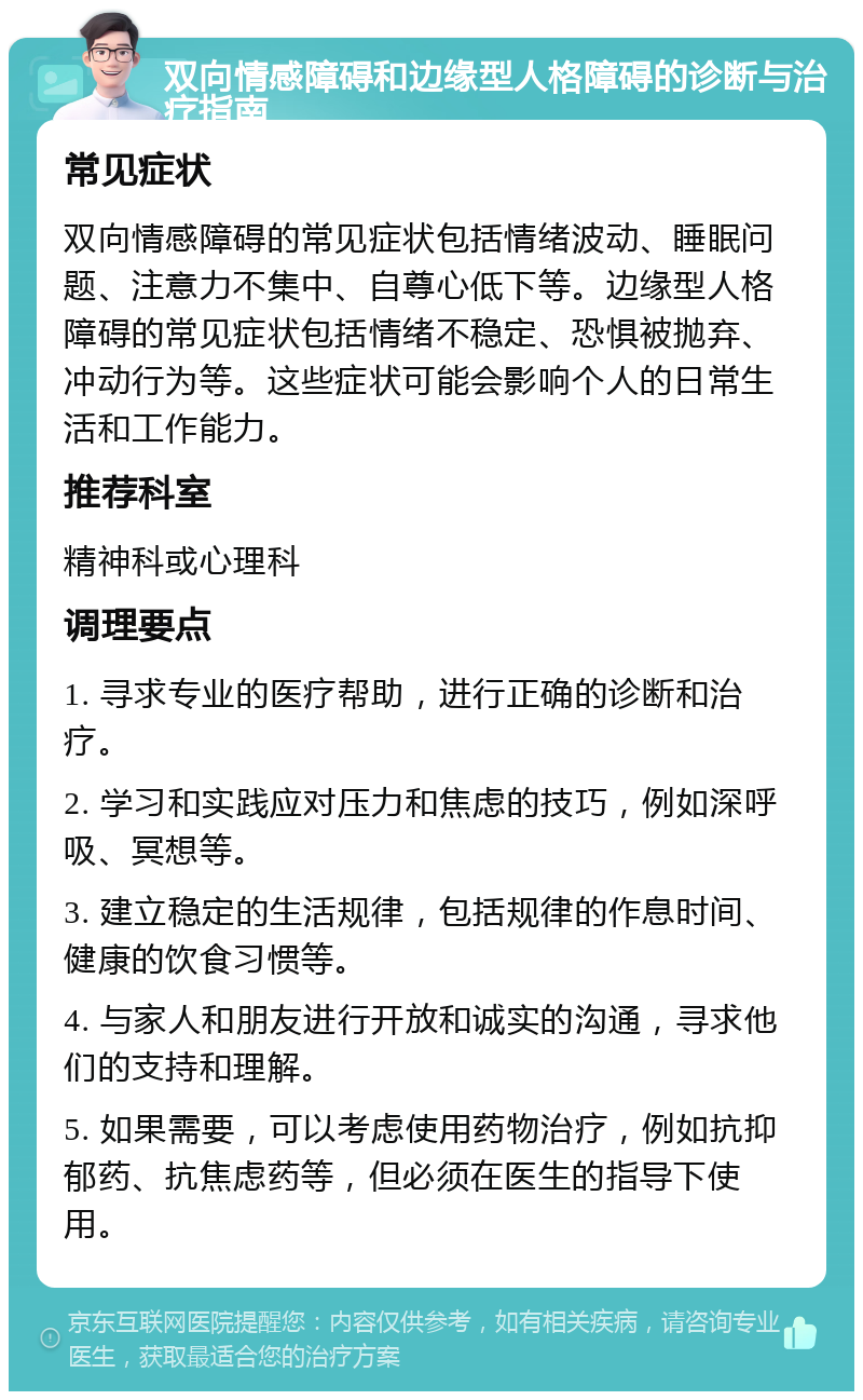 双向情感障碍和边缘型人格障碍的诊断与治疗指南 常见症状 双向情感障碍的常见症状包括情绪波动、睡眠问题、注意力不集中、自尊心低下等。边缘型人格障碍的常见症状包括情绪不稳定、恐惧被抛弃、冲动行为等。这些症状可能会影响个人的日常生活和工作能力。 推荐科室 精神科或心理科 调理要点 1. 寻求专业的医疗帮助，进行正确的诊断和治疗。 2. 学习和实践应对压力和焦虑的技巧，例如深呼吸、冥想等。 3. 建立稳定的生活规律，包括规律的作息时间、健康的饮食习惯等。 4. 与家人和朋友进行开放和诚实的沟通，寻求他们的支持和理解。 5. 如果需要，可以考虑使用药物治疗，例如抗抑郁药、抗焦虑药等，但必须在医生的指导下使用。