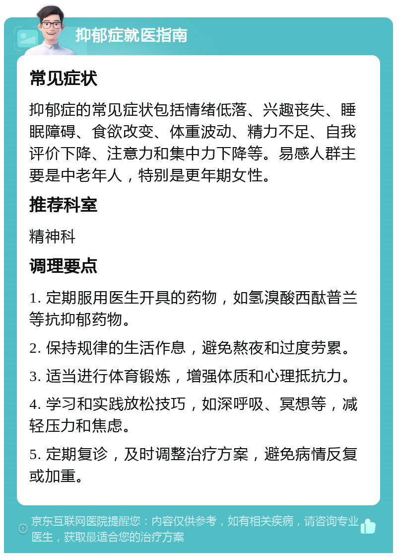 抑郁症就医指南 常见症状 抑郁症的常见症状包括情绪低落、兴趣丧失、睡眠障碍、食欲改变、体重波动、精力不足、自我评价下降、注意力和集中力下降等。易感人群主要是中老年人，特别是更年期女性。 推荐科室 精神科 调理要点 1. 定期服用医生开具的药物，如氢溴酸西酞普兰等抗抑郁药物。 2. 保持规律的生活作息，避免熬夜和过度劳累。 3. 适当进行体育锻炼，增强体质和心理抵抗力。 4. 学习和实践放松技巧，如深呼吸、冥想等，减轻压力和焦虑。 5. 定期复诊，及时调整治疗方案，避免病情反复或加重。