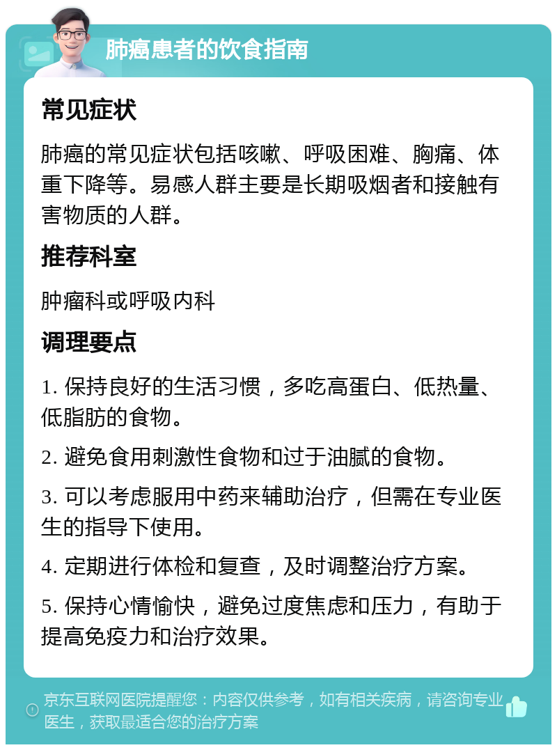 肺癌患者的饮食指南 常见症状 肺癌的常见症状包括咳嗽、呼吸困难、胸痛、体重下降等。易感人群主要是长期吸烟者和接触有害物质的人群。 推荐科室 肿瘤科或呼吸内科 调理要点 1. 保持良好的生活习惯，多吃高蛋白、低热量、低脂肪的食物。 2. 避免食用刺激性食物和过于油腻的食物。 3. 可以考虑服用中药来辅助治疗，但需在专业医生的指导下使用。 4. 定期进行体检和复查，及时调整治疗方案。 5. 保持心情愉快，避免过度焦虑和压力，有助于提高免疫力和治疗效果。