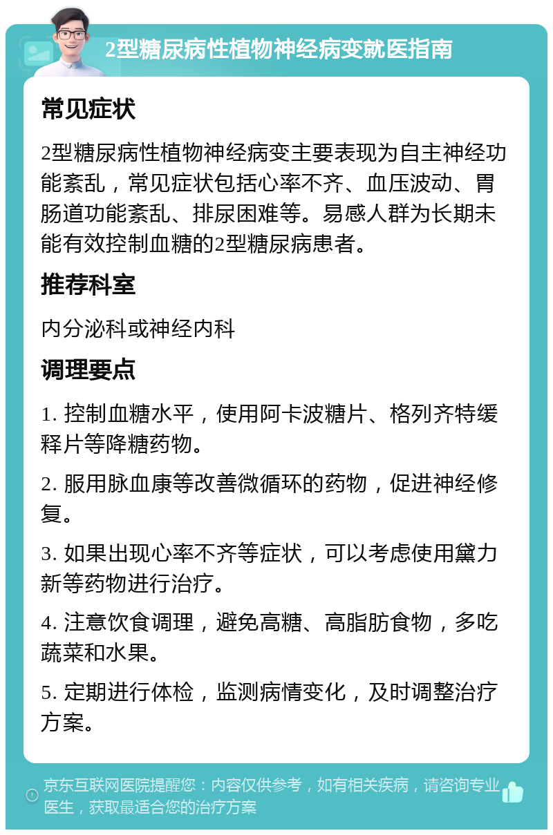 2型糖尿病性植物神经病变就医指南 常见症状 2型糖尿病性植物神经病变主要表现为自主神经功能紊乱，常见症状包括心率不齐、血压波动、胃肠道功能紊乱、排尿困难等。易感人群为长期未能有效控制血糖的2型糖尿病患者。 推荐科室 内分泌科或神经内科 调理要点 1. 控制血糖水平，使用阿卡波糖片、格列齐特缓释片等降糖药物。 2. 服用脉血康等改善微循环的药物，促进神经修复。 3. 如果出现心率不齐等症状，可以考虑使用黛力新等药物进行治疗。 4. 注意饮食调理，避免高糖、高脂肪食物，多吃蔬菜和水果。 5. 定期进行体检，监测病情变化，及时调整治疗方案。