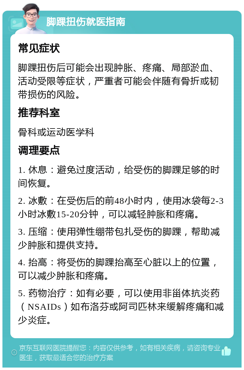 脚踝扭伤就医指南 常见症状 脚踝扭伤后可能会出现肿胀、疼痛、局部淤血、活动受限等症状，严重者可能会伴随有骨折或韧带损伤的风险。 推荐科室 骨科或运动医学科 调理要点 1. 休息：避免过度活动，给受伤的脚踝足够的时间恢复。 2. 冰敷：在受伤后的前48小时内，使用冰袋每2-3小时冰敷15-20分钟，可以减轻肿胀和疼痛。 3. 压缩：使用弹性绷带包扎受伤的脚踝，帮助减少肿胀和提供支持。 4. 抬高：将受伤的脚踝抬高至心脏以上的位置，可以减少肿胀和疼痛。 5. 药物治疗：如有必要，可以使用非甾体抗炎药（NSAIDs）如布洛芬或阿司匹林来缓解疼痛和减少炎症。