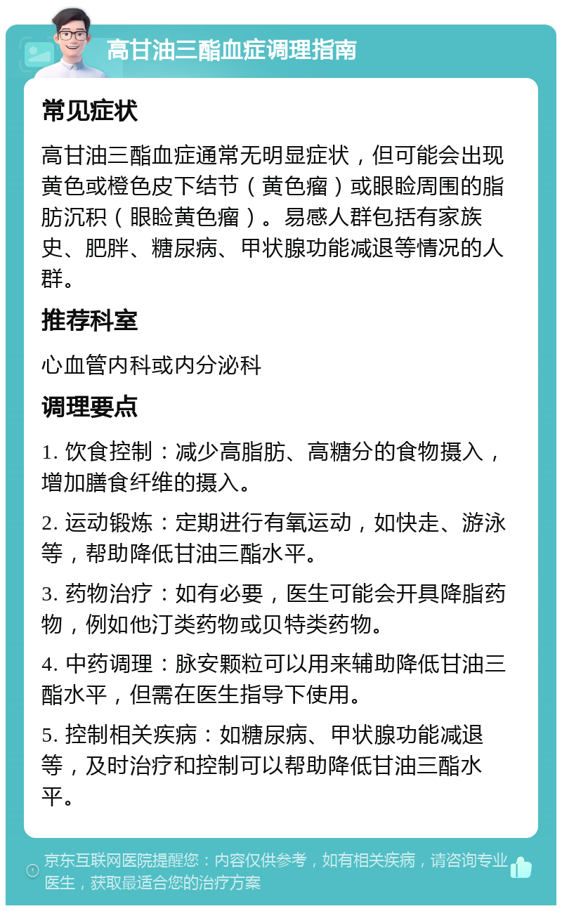 高甘油三酯血症调理指南 常见症状 高甘油三酯血症通常无明显症状，但可能会出现黄色或橙色皮下结节（黄色瘤）或眼睑周围的脂肪沉积（眼睑黄色瘤）。易感人群包括有家族史、肥胖、糖尿病、甲状腺功能减退等情况的人群。 推荐科室 心血管内科或内分泌科 调理要点 1. 饮食控制：减少高脂肪、高糖分的食物摄入，增加膳食纤维的摄入。 2. 运动锻炼：定期进行有氧运动，如快走、游泳等，帮助降低甘油三酯水平。 3. 药物治疗：如有必要，医生可能会开具降脂药物，例如他汀类药物或贝特类药物。 4. 中药调理：脉安颗粒可以用来辅助降低甘油三酯水平，但需在医生指导下使用。 5. 控制相关疾病：如糖尿病、甲状腺功能减退等，及时治疗和控制可以帮助降低甘油三酯水平。