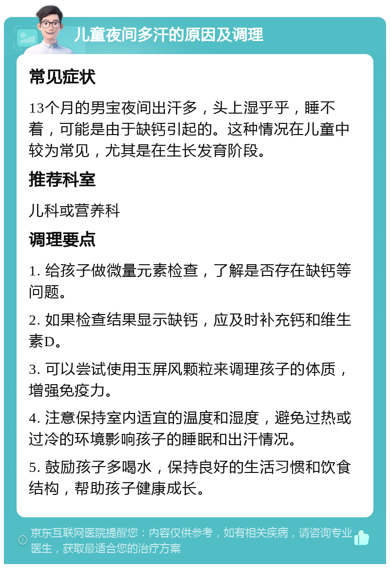 儿童夜间多汗的原因及调理 常见症状 13个月的男宝夜间出汗多，头上湿乎乎，睡不着，可能是由于缺钙引起的。这种情况在儿童中较为常见，尤其是在生长发育阶段。 推荐科室 儿科或营养科 调理要点 1. 给孩子做微量元素检查，了解是否存在缺钙等问题。 2. 如果检查结果显示缺钙，应及时补充钙和维生素D。 3. 可以尝试使用玉屏风颗粒来调理孩子的体质，增强免疫力。 4. 注意保持室内适宜的温度和湿度，避免过热或过冷的环境影响孩子的睡眠和出汗情况。 5. 鼓励孩子多喝水，保持良好的生活习惯和饮食结构，帮助孩子健康成长。