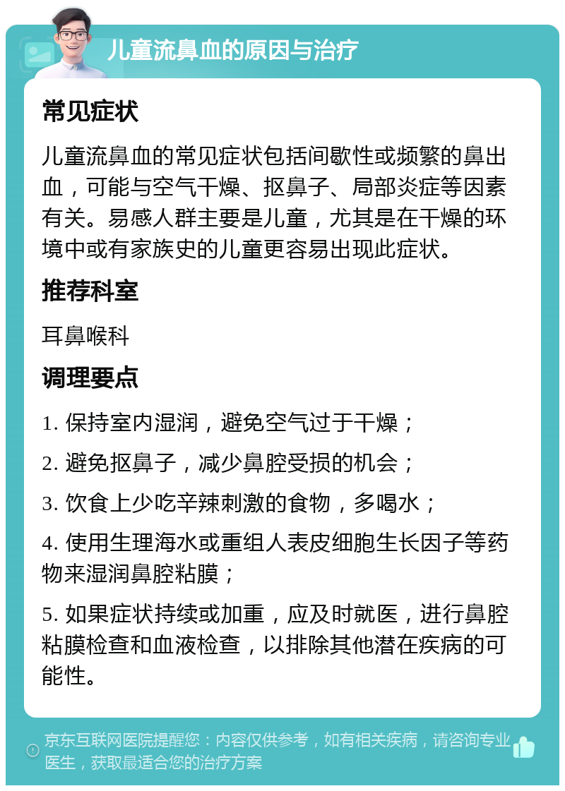 儿童流鼻血的原因与治疗 常见症状 儿童流鼻血的常见症状包括间歇性或频繁的鼻出血，可能与空气干燥、抠鼻子、局部炎症等因素有关。易感人群主要是儿童，尤其是在干燥的环境中或有家族史的儿童更容易出现此症状。 推荐科室 耳鼻喉科 调理要点 1. 保持室内湿润，避免空气过于干燥； 2. 避免抠鼻子，减少鼻腔受损的机会； 3. 饮食上少吃辛辣刺激的食物，多喝水； 4. 使用生理海水或重组人表皮细胞生长因子等药物来湿润鼻腔粘膜； 5. 如果症状持续或加重，应及时就医，进行鼻腔粘膜检查和血液检查，以排除其他潜在疾病的可能性。