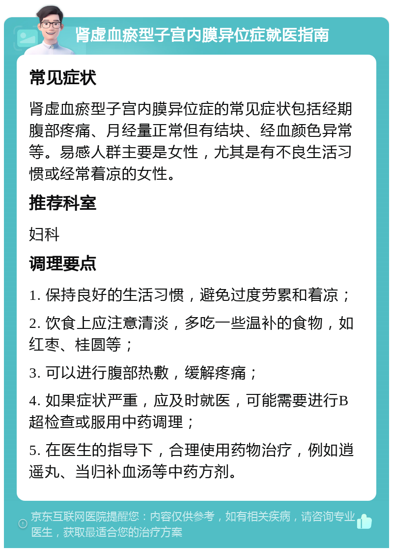 肾虚血瘀型子宫内膜异位症就医指南 常见症状 肾虚血瘀型子宫内膜异位症的常见症状包括经期腹部疼痛、月经量正常但有结块、经血颜色异常等。易感人群主要是女性，尤其是有不良生活习惯或经常着凉的女性。 推荐科室 妇科 调理要点 1. 保持良好的生活习惯，避免过度劳累和着凉； 2. 饮食上应注意清淡，多吃一些温补的食物，如红枣、桂圆等； 3. 可以进行腹部热敷，缓解疼痛； 4. 如果症状严重，应及时就医，可能需要进行B超检查或服用中药调理； 5. 在医生的指导下，合理使用药物治疗，例如逍遥丸、当归补血汤等中药方剂。