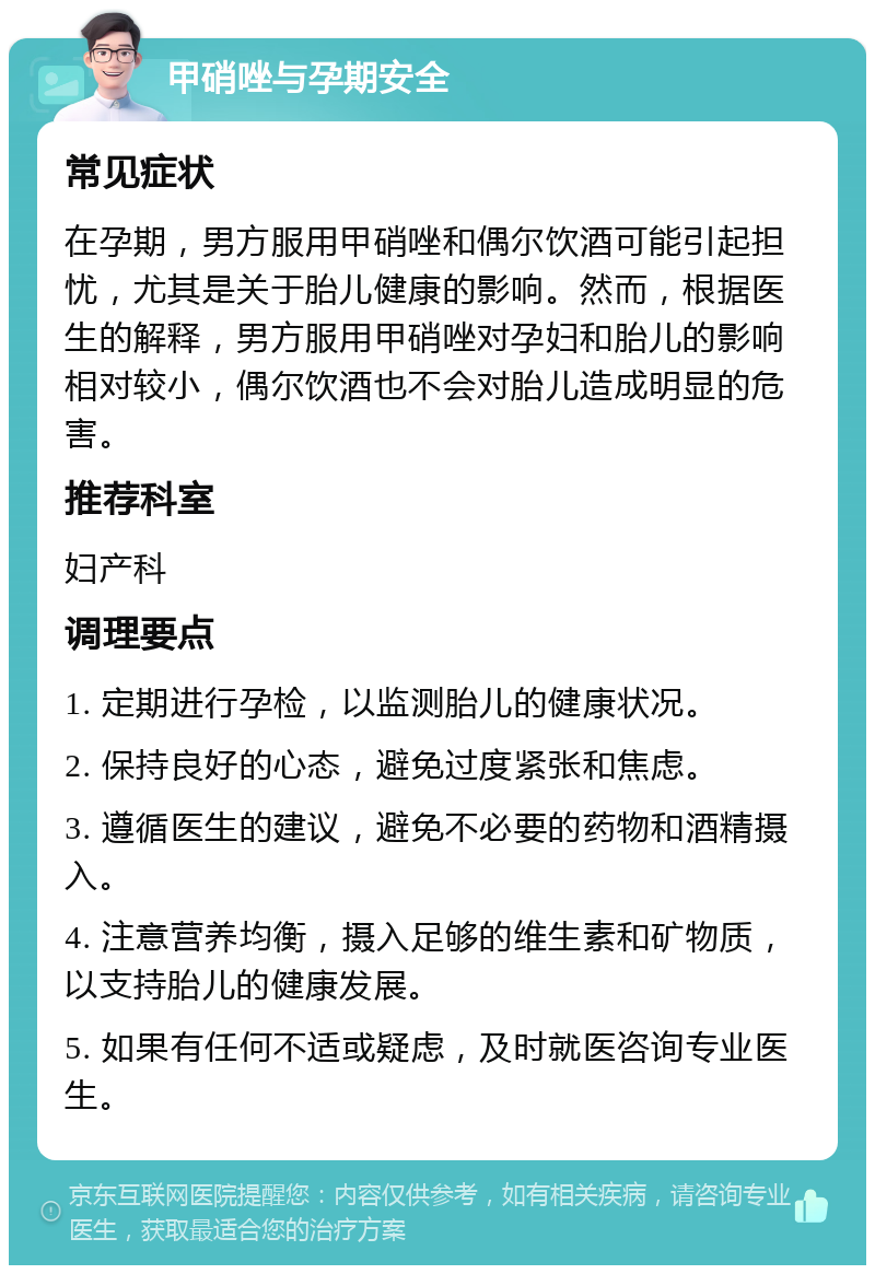 甲硝唑与孕期安全 常见症状 在孕期，男方服用甲硝唑和偶尔饮酒可能引起担忧，尤其是关于胎儿健康的影响。然而，根据医生的解释，男方服用甲硝唑对孕妇和胎儿的影响相对较小，偶尔饮酒也不会对胎儿造成明显的危害。 推荐科室 妇产科 调理要点 1. 定期进行孕检，以监测胎儿的健康状况。 2. 保持良好的心态，避免过度紧张和焦虑。 3. 遵循医生的建议，避免不必要的药物和酒精摄入。 4. 注意营养均衡，摄入足够的维生素和矿物质，以支持胎儿的健康发展。 5. 如果有任何不适或疑虑，及时就医咨询专业医生。