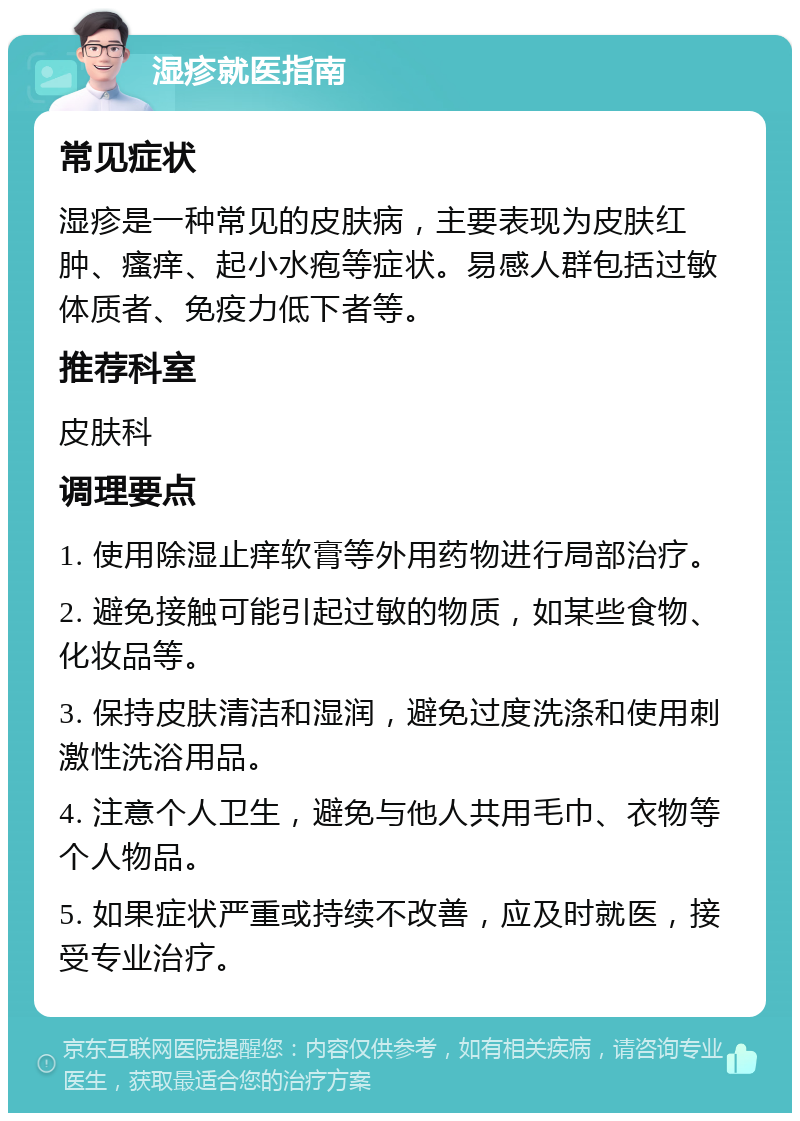 湿疹就医指南 常见症状 湿疹是一种常见的皮肤病，主要表现为皮肤红肿、瘙痒、起小水疱等症状。易感人群包括过敏体质者、免疫力低下者等。 推荐科室 皮肤科 调理要点 1. 使用除湿止痒软膏等外用药物进行局部治疗。 2. 避免接触可能引起过敏的物质，如某些食物、化妆品等。 3. 保持皮肤清洁和湿润，避免过度洗涤和使用刺激性洗浴用品。 4. 注意个人卫生，避免与他人共用毛巾、衣物等个人物品。 5. 如果症状严重或持续不改善，应及时就医，接受专业治疗。