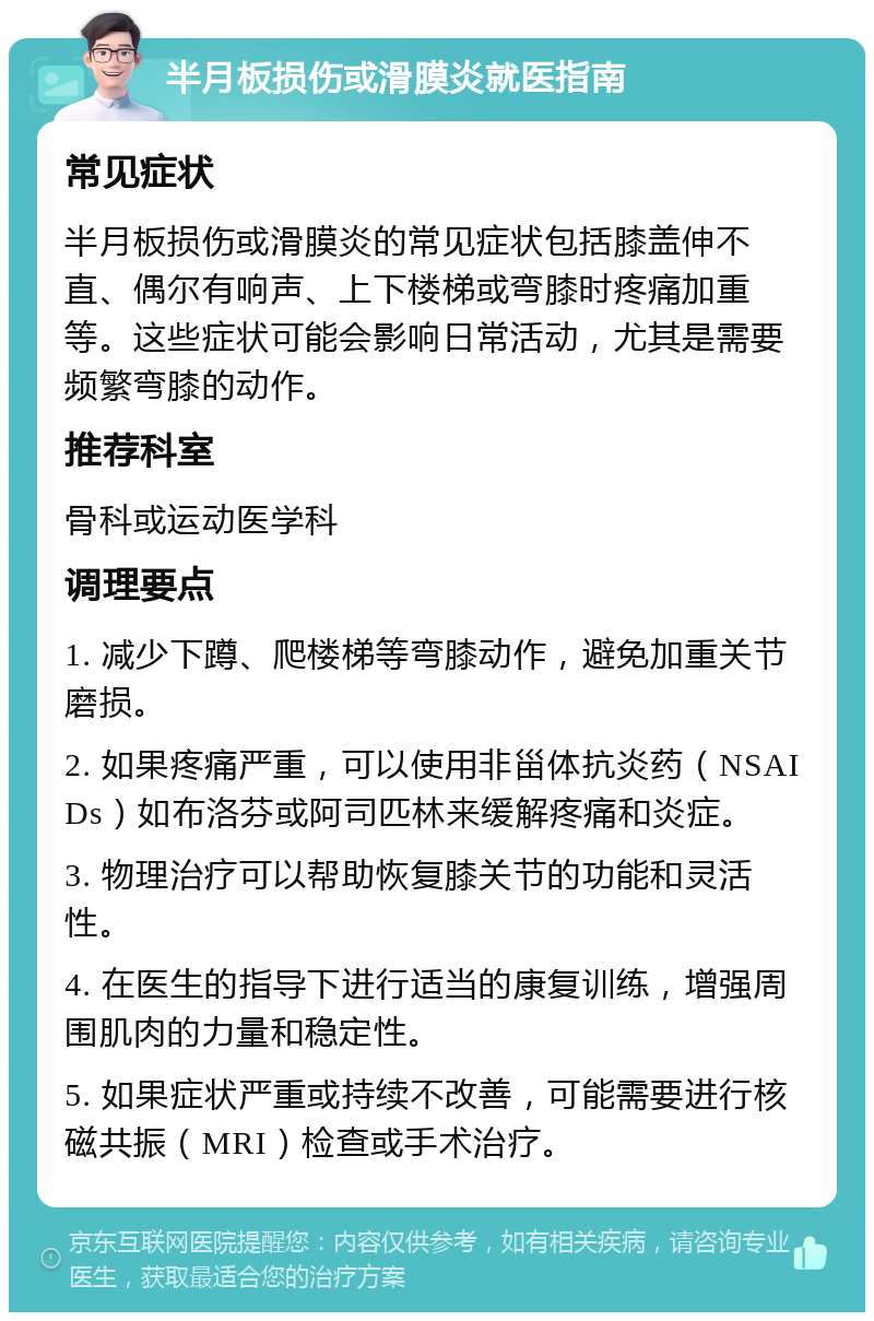 半月板损伤或滑膜炎就医指南 常见症状 半月板损伤或滑膜炎的常见症状包括膝盖伸不直、偶尔有响声、上下楼梯或弯膝时疼痛加重等。这些症状可能会影响日常活动，尤其是需要频繁弯膝的动作。 推荐科室 骨科或运动医学科 调理要点 1. 减少下蹲、爬楼梯等弯膝动作，避免加重关节磨损。 2. 如果疼痛严重，可以使用非甾体抗炎药（NSAIDs）如布洛芬或阿司匹林来缓解疼痛和炎症。 3. 物理治疗可以帮助恢复膝关节的功能和灵活性。 4. 在医生的指导下进行适当的康复训练，增强周围肌肉的力量和稳定性。 5. 如果症状严重或持续不改善，可能需要进行核磁共振（MRI）检查或手术治疗。