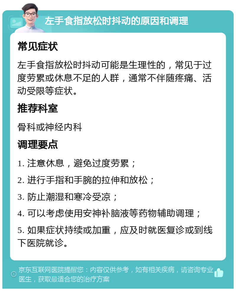 左手食指放松时抖动的原因和调理 常见症状 左手食指放松时抖动可能是生理性的，常见于过度劳累或休息不足的人群，通常不伴随疼痛、活动受限等症状。 推荐科室 骨科或神经内科 调理要点 1. 注意休息，避免过度劳累； 2. 进行手指和手腕的拉伸和放松； 3. 防止潮湿和寒冷受凉； 4. 可以考虑使用安神补脑液等药物辅助调理； 5. 如果症状持续或加重，应及时就医复诊或到线下医院就诊。