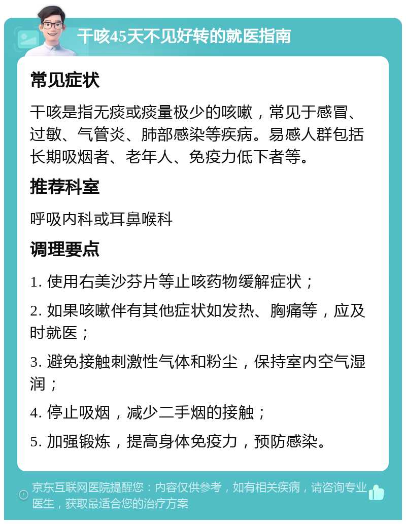 干咳45天不见好转的就医指南 常见症状 干咳是指无痰或痰量极少的咳嗽，常见于感冒、过敏、气管炎、肺部感染等疾病。易感人群包括长期吸烟者、老年人、免疫力低下者等。 推荐科室 呼吸内科或耳鼻喉科 调理要点 1. 使用右美沙芬片等止咳药物缓解症状； 2. 如果咳嗽伴有其他症状如发热、胸痛等，应及时就医； 3. 避免接触刺激性气体和粉尘，保持室内空气湿润； 4. 停止吸烟，减少二手烟的接触； 5. 加强锻炼，提高身体免疫力，预防感染。