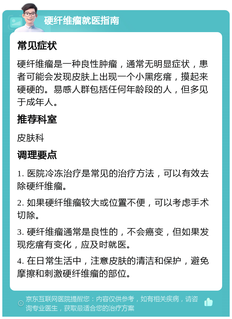 硬纤维瘤就医指南 常见症状 硬纤维瘤是一种良性肿瘤，通常无明显症状，患者可能会发现皮肤上出现一个小黑疙瘩，摸起来硬硬的。易感人群包括任何年龄段的人，但多见于成年人。 推荐科室 皮肤科 调理要点 1. 医院冷冻治疗是常见的治疗方法，可以有效去除硬纤维瘤。 2. 如果硬纤维瘤较大或位置不便，可以考虑手术切除。 3. 硬纤维瘤通常是良性的，不会癌变，但如果发现疙瘩有变化，应及时就医。 4. 在日常生活中，注意皮肤的清洁和保护，避免摩擦和刺激硬纤维瘤的部位。