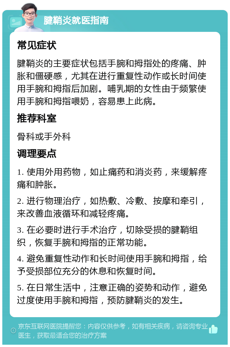 腱鞘炎就医指南 常见症状 腱鞘炎的主要症状包括手腕和拇指处的疼痛、肿胀和僵硬感，尤其在进行重复性动作或长时间使用手腕和拇指后加剧。哺乳期的女性由于频繁使用手腕和拇指喂奶，容易患上此病。 推荐科室 骨科或手外科 调理要点 1. 使用外用药物，如止痛药和消炎药，来缓解疼痛和肿胀。 2. 进行物理治疗，如热敷、冷敷、按摩和牵引，来改善血液循环和减轻疼痛。 3. 在必要时进行手术治疗，切除受损的腱鞘组织，恢复手腕和拇指的正常功能。 4. 避免重复性动作和长时间使用手腕和拇指，给予受损部位充分的休息和恢复时间。 5. 在日常生活中，注意正确的姿势和动作，避免过度使用手腕和拇指，预防腱鞘炎的发生。