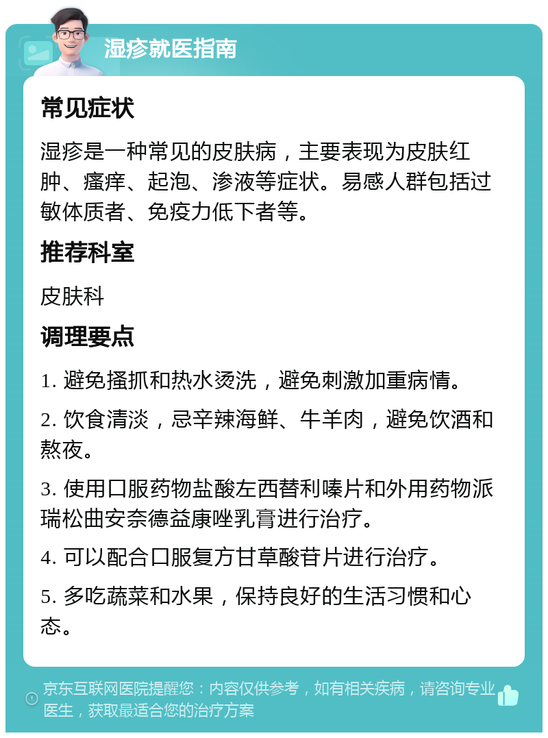 湿疹就医指南 常见症状 湿疹是一种常见的皮肤病，主要表现为皮肤红肿、瘙痒、起泡、渗液等症状。易感人群包括过敏体质者、免疫力低下者等。 推荐科室 皮肤科 调理要点 1. 避免搔抓和热水烫洗，避免刺激加重病情。 2. 饮食清淡，忌辛辣海鲜、牛羊肉，避免饮酒和熬夜。 3. 使用口服药物盐酸左西替利嗪片和外用药物派瑞松曲安奈德益康唑乳膏进行治疗。 4. 可以配合口服复方甘草酸苷片进行治疗。 5. 多吃蔬菜和水果，保持良好的生活习惯和心态。