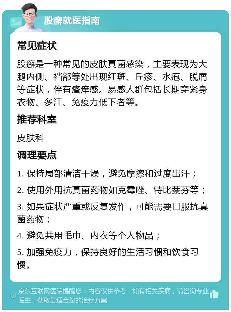 股癣就医指南 常见症状 股癣是一种常见的皮肤真菌感染，主要表现为大腿内侧、裆部等处出现红斑、丘疹、水疱、脱屑等症状，伴有瘙痒感。易感人群包括长期穿紧身衣物、多汗、免疫力低下者等。 推荐科室 皮肤科 调理要点 1. 保持局部清洁干燥，避免摩擦和过度出汗； 2. 使用外用抗真菌药物如克霉唑、特比萘芬等； 3. 如果症状严重或反复发作，可能需要口服抗真菌药物； 4. 避免共用毛巾、内衣等个人物品； 5. 加强免疫力，保持良好的生活习惯和饮食习惯。